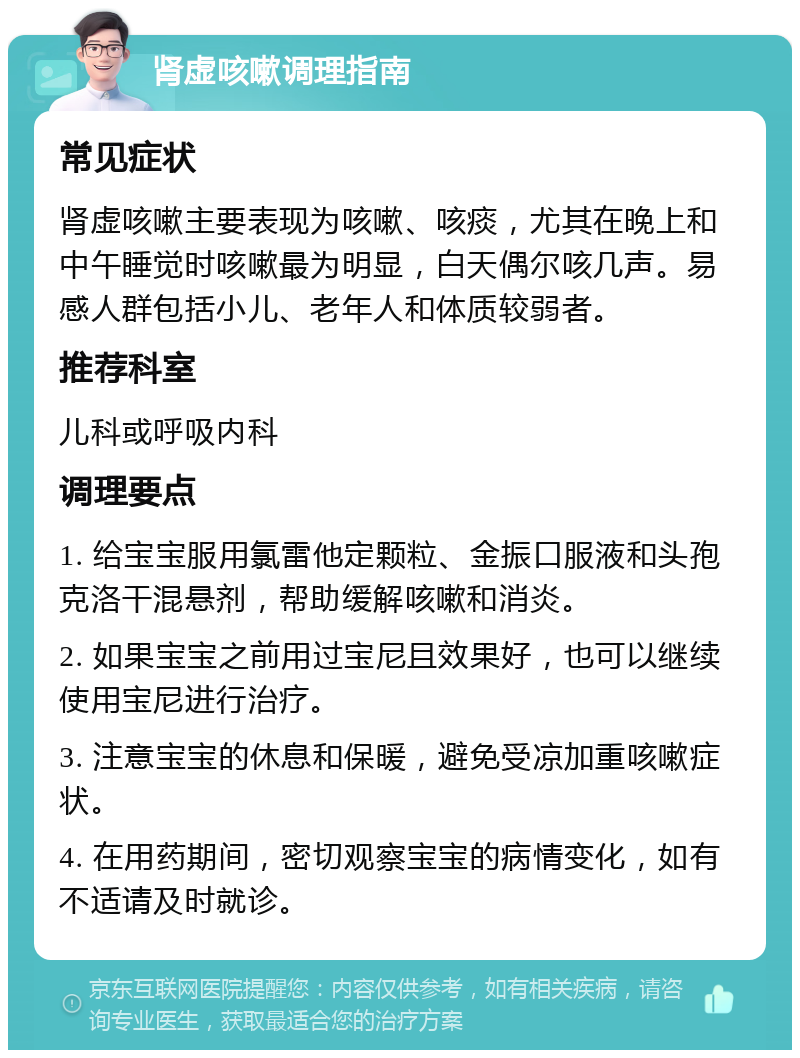 肾虚咳嗽调理指南 常见症状 肾虚咳嗽主要表现为咳嗽、咳痰，尤其在晚上和中午睡觉时咳嗽最为明显，白天偶尔咳几声。易感人群包括小儿、老年人和体质较弱者。 推荐科室 儿科或呼吸内科 调理要点 1. 给宝宝服用氯雷他定颗粒、金振口服液和头孢克洛干混悬剂，帮助缓解咳嗽和消炎。 2. 如果宝宝之前用过宝尼且效果好，也可以继续使用宝尼进行治疗。 3. 注意宝宝的休息和保暖，避免受凉加重咳嗽症状。 4. 在用药期间，密切观察宝宝的病情变化，如有不适请及时就诊。