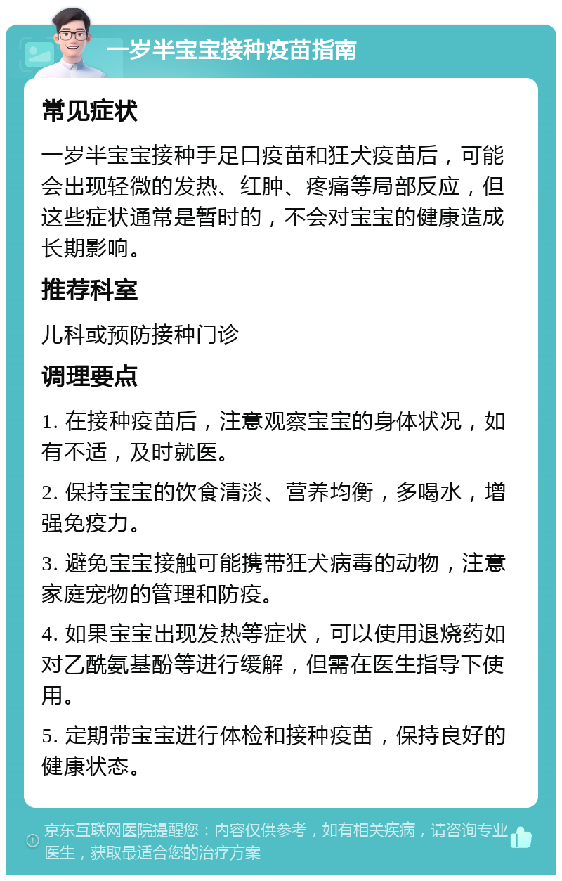 一岁半宝宝接种疫苗指南 常见症状 一岁半宝宝接种手足口疫苗和狂犬疫苗后，可能会出现轻微的发热、红肿、疼痛等局部反应，但这些症状通常是暂时的，不会对宝宝的健康造成长期影响。 推荐科室 儿科或预防接种门诊 调理要点 1. 在接种疫苗后，注意观察宝宝的身体状况，如有不适，及时就医。 2. 保持宝宝的饮食清淡、营养均衡，多喝水，增强免疫力。 3. 避免宝宝接触可能携带狂犬病毒的动物，注意家庭宠物的管理和防疫。 4. 如果宝宝出现发热等症状，可以使用退烧药如对乙酰氨基酚等进行缓解，但需在医生指导下使用。 5. 定期带宝宝进行体检和接种疫苗，保持良好的健康状态。