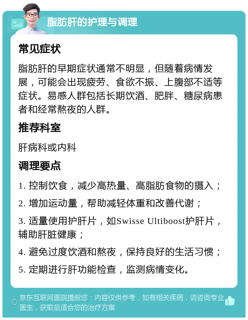 脂肪肝的护理与调理 常见症状 脂肪肝的早期症状通常不明显，但随着病情发展，可能会出现疲劳、食欲不振、上腹部不适等症状。易感人群包括长期饮酒、肥胖、糖尿病患者和经常熬夜的人群。 推荐科室 肝病科或内科 调理要点 1. 控制饮食，减少高热量、高脂肪食物的摄入； 2. 增加运动量，帮助减轻体重和改善代谢； 3. 适量使用护肝片，如Swisse Ultiboost护肝片，辅助肝脏健康； 4. 避免过度饮酒和熬夜，保持良好的生活习惯； 5. 定期进行肝功能检查，监测病情变化。