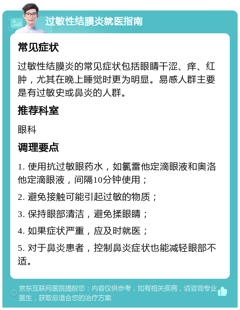 过敏性结膜炎就医指南 常见症状 过敏性结膜炎的常见症状包括眼睛干涩、痒、红肿，尤其在晚上睡觉时更为明显。易感人群主要是有过敏史或鼻炎的人群。 推荐科室 眼科 调理要点 1. 使用抗过敏眼药水，如氯雷他定滴眼液和奥洛他定滴眼液，间隔10分钟使用； 2. 避免接触可能引起过敏的物质； 3. 保持眼部清洁，避免揉眼睛； 4. 如果症状严重，应及时就医； 5. 对于鼻炎患者，控制鼻炎症状也能减轻眼部不适。