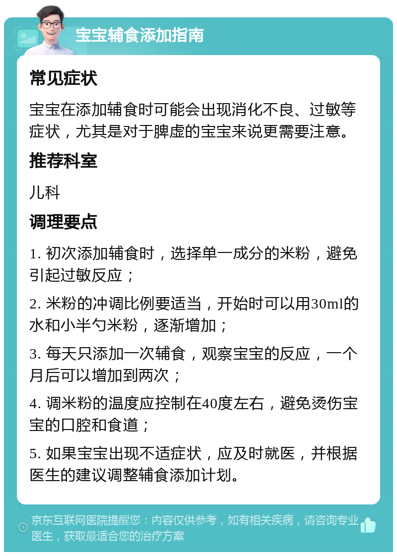 宝宝辅食添加指南 常见症状 宝宝在添加辅食时可能会出现消化不良、过敏等症状，尤其是对于脾虚的宝宝来说更需要注意。 推荐科室 儿科 调理要点 1. 初次添加辅食时，选择单一成分的米粉，避免引起过敏反应； 2. 米粉的冲调比例要适当，开始时可以用30ml的水和小半勺米粉，逐渐增加； 3. 每天只添加一次辅食，观察宝宝的反应，一个月后可以增加到两次； 4. 调米粉的温度应控制在40度左右，避免烫伤宝宝的口腔和食道； 5. 如果宝宝出现不适症状，应及时就医，并根据医生的建议调整辅食添加计划。