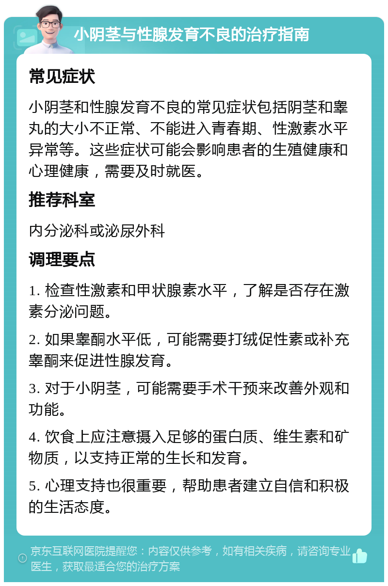 小阴茎与性腺发育不良的治疗指南 常见症状 小阴茎和性腺发育不良的常见症状包括阴茎和睾丸的大小不正常、不能进入青春期、性激素水平异常等。这些症状可能会影响患者的生殖健康和心理健康，需要及时就医。 推荐科室 内分泌科或泌尿外科 调理要点 1. 检查性激素和甲状腺素水平，了解是否存在激素分泌问题。 2. 如果睾酮水平低，可能需要打绒促性素或补充睾酮来促进性腺发育。 3. 对于小阴茎，可能需要手术干预来改善外观和功能。 4. 饮食上应注意摄入足够的蛋白质、维生素和矿物质，以支持正常的生长和发育。 5. 心理支持也很重要，帮助患者建立自信和积极的生活态度。