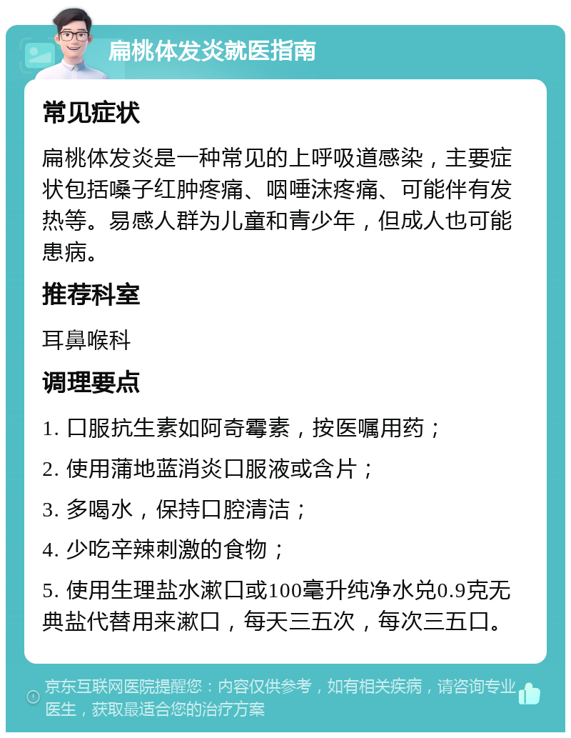 扁桃体发炎就医指南 常见症状 扁桃体发炎是一种常见的上呼吸道感染，主要症状包括嗓子红肿疼痛、咽唾沫疼痛、可能伴有发热等。易感人群为儿童和青少年，但成人也可能患病。 推荐科室 耳鼻喉科 调理要点 1. 口服抗生素如阿奇霉素，按医嘱用药； 2. 使用蒲地蓝消炎口服液或含片； 3. 多喝水，保持口腔清洁； 4. 少吃辛辣刺激的食物； 5. 使用生理盐水漱口或100毫升纯净水兑0.9克无典盐代替用来漱口，每天三五次，每次三五口。