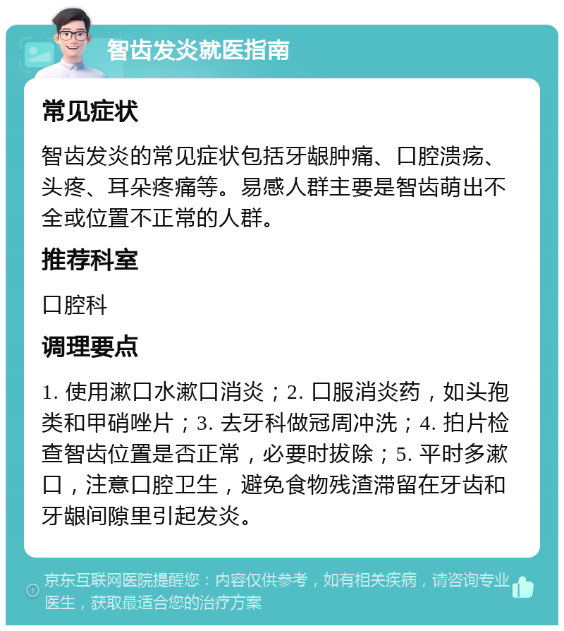 智齿发炎就医指南 常见症状 智齿发炎的常见症状包括牙龈肿痛、口腔溃疡、头疼、耳朵疼痛等。易感人群主要是智齿萌出不全或位置不正常的人群。 推荐科室 口腔科 调理要点 1. 使用漱口水漱口消炎；2. 口服消炎药，如头孢类和甲硝唑片；3. 去牙科做冠周冲洗；4. 拍片检查智齿位置是否正常，必要时拔除；5. 平时多漱口，注意口腔卫生，避免食物残渣滞留在牙齿和牙龈间隙里引起发炎。