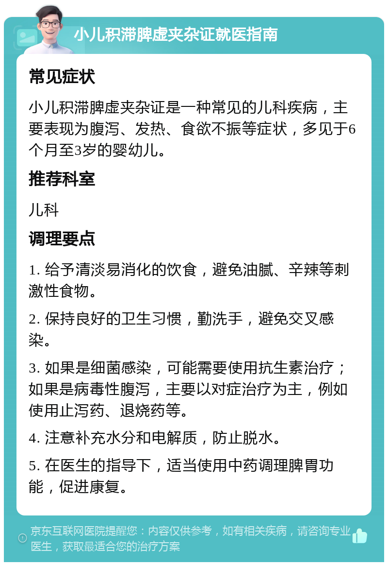 小儿积滞脾虚夹杂证就医指南 常见症状 小儿积滞脾虚夹杂证是一种常见的儿科疾病，主要表现为腹泻、发热、食欲不振等症状，多见于6个月至3岁的婴幼儿。 推荐科室 儿科 调理要点 1. 给予清淡易消化的饮食，避免油腻、辛辣等刺激性食物。 2. 保持良好的卫生习惯，勤洗手，避免交叉感染。 3. 如果是细菌感染，可能需要使用抗生素治疗；如果是病毒性腹泻，主要以对症治疗为主，例如使用止泻药、退烧药等。 4. 注意补充水分和电解质，防止脱水。 5. 在医生的指导下，适当使用中药调理脾胃功能，促进康复。