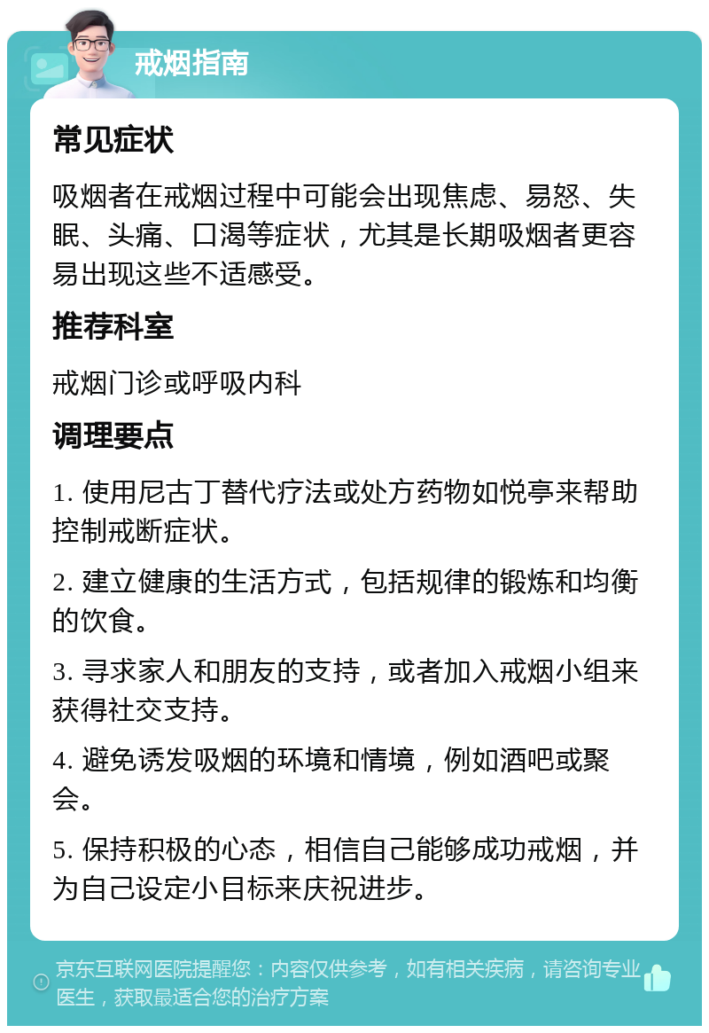 戒烟指南 常见症状 吸烟者在戒烟过程中可能会出现焦虑、易怒、失眠、头痛、口渴等症状，尤其是长期吸烟者更容易出现这些不适感受。 推荐科室 戒烟门诊或呼吸内科 调理要点 1. 使用尼古丁替代疗法或处方药物如悦亭来帮助控制戒断症状。 2. 建立健康的生活方式，包括规律的锻炼和均衡的饮食。 3. 寻求家人和朋友的支持，或者加入戒烟小组来获得社交支持。 4. 避免诱发吸烟的环境和情境，例如酒吧或聚会。 5. 保持积极的心态，相信自己能够成功戒烟，并为自己设定小目标来庆祝进步。