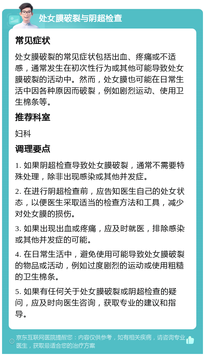 处女膜破裂与阴超检查 常见症状 处女膜破裂的常见症状包括出血、疼痛或不适感，通常发生在初次性行为或其他可能导致处女膜破裂的活动中。然而，处女膜也可能在日常生活中因各种原因而破裂，例如剧烈运动、使用卫生棉条等。 推荐科室 妇科 调理要点 1. 如果阴超检查导致处女膜破裂，通常不需要特殊处理，除非出现感染或其他并发症。 2. 在进行阴超检查前，应告知医生自己的处女状态，以便医生采取适当的检查方法和工具，减少对处女膜的损伤。 3. 如果出现出血或疼痛，应及时就医，排除感染或其他并发症的可能。 4. 在日常生活中，避免使用可能导致处女膜破裂的物品或活动，例如过度剧烈的运动或使用粗糙的卫生棉条。 5. 如果有任何关于处女膜破裂或阴超检查的疑问，应及时向医生咨询，获取专业的建议和指导。