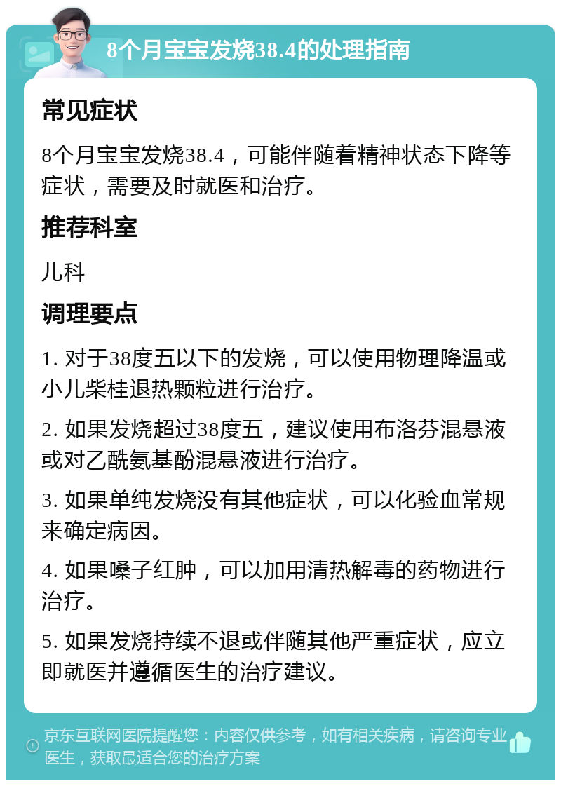 8个月宝宝发烧38.4的处理指南 常见症状 8个月宝宝发烧38.4，可能伴随着精神状态下降等症状，需要及时就医和治疗。 推荐科室 儿科 调理要点 1. 对于38度五以下的发烧，可以使用物理降温或小儿柴桂退热颗粒进行治疗。 2. 如果发烧超过38度五，建议使用布洛芬混悬液或对乙酰氨基酚混悬液进行治疗。 3. 如果单纯发烧没有其他症状，可以化验血常规来确定病因。 4. 如果嗓子红肿，可以加用清热解毒的药物进行治疗。 5. 如果发烧持续不退或伴随其他严重症状，应立即就医并遵循医生的治疗建议。