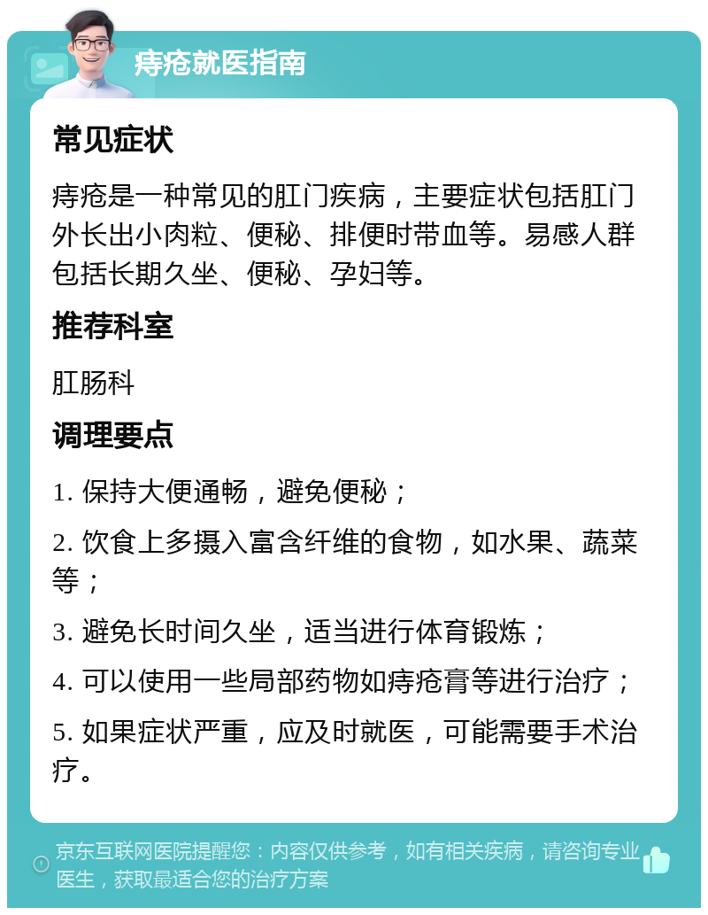 痔疮就医指南 常见症状 痔疮是一种常见的肛门疾病，主要症状包括肛门外长出小肉粒、便秘、排便时带血等。易感人群包括长期久坐、便秘、孕妇等。 推荐科室 肛肠科 调理要点 1. 保持大便通畅，避免便秘； 2. 饮食上多摄入富含纤维的食物，如水果、蔬菜等； 3. 避免长时间久坐，适当进行体育锻炼； 4. 可以使用一些局部药物如痔疮膏等进行治疗； 5. 如果症状严重，应及时就医，可能需要手术治疗。