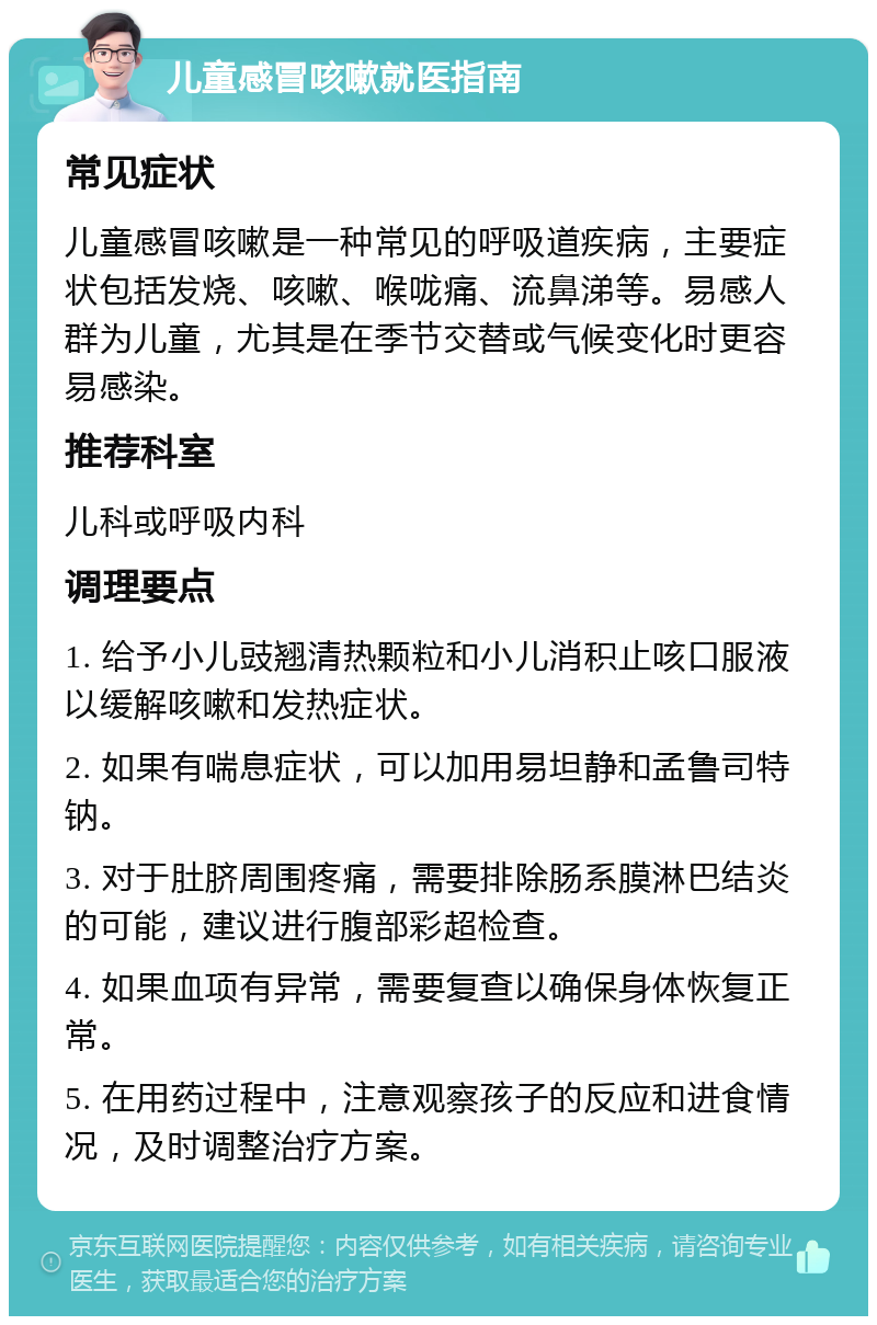 儿童感冒咳嗽就医指南 常见症状 儿童感冒咳嗽是一种常见的呼吸道疾病，主要症状包括发烧、咳嗽、喉咙痛、流鼻涕等。易感人群为儿童，尤其是在季节交替或气候变化时更容易感染。 推荐科室 儿科或呼吸内科 调理要点 1. 给予小儿豉翘清热颗粒和小儿消积止咳口服液以缓解咳嗽和发热症状。 2. 如果有喘息症状，可以加用易坦静和孟鲁司特钠。 3. 对于肚脐周围疼痛，需要排除肠系膜淋巴结炎的可能，建议进行腹部彩超检查。 4. 如果血项有异常，需要复查以确保身体恢复正常。 5. 在用药过程中，注意观察孩子的反应和进食情况，及时调整治疗方案。