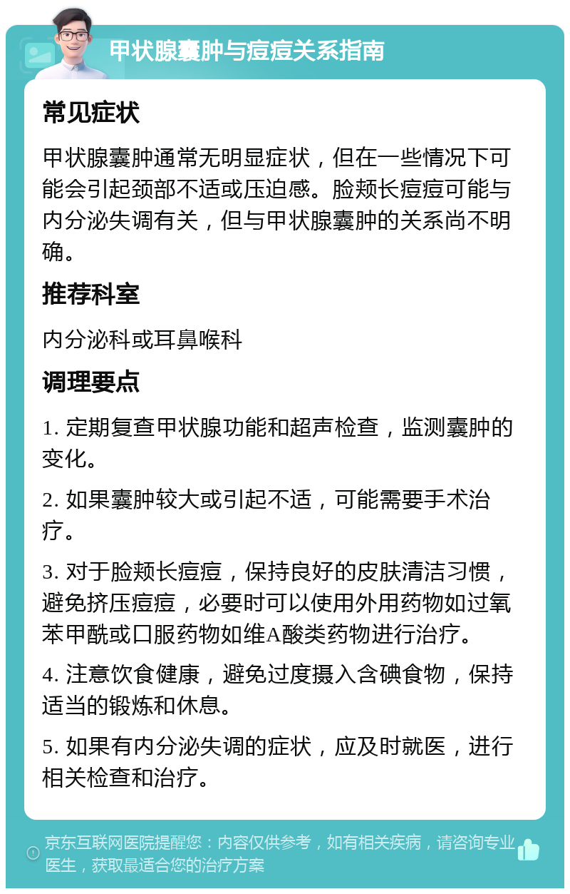 甲状腺囊肿与痘痘关系指南 常见症状 甲状腺囊肿通常无明显症状，但在一些情况下可能会引起颈部不适或压迫感。脸颊长痘痘可能与内分泌失调有关，但与甲状腺囊肿的关系尚不明确。 推荐科室 内分泌科或耳鼻喉科 调理要点 1. 定期复查甲状腺功能和超声检查，监测囊肿的变化。 2. 如果囊肿较大或引起不适，可能需要手术治疗。 3. 对于脸颊长痘痘，保持良好的皮肤清洁习惯，避免挤压痘痘，必要时可以使用外用药物如过氧苯甲酰或口服药物如维A酸类药物进行治疗。 4. 注意饮食健康，避免过度摄入含碘食物，保持适当的锻炼和休息。 5. 如果有内分泌失调的症状，应及时就医，进行相关检查和治疗。