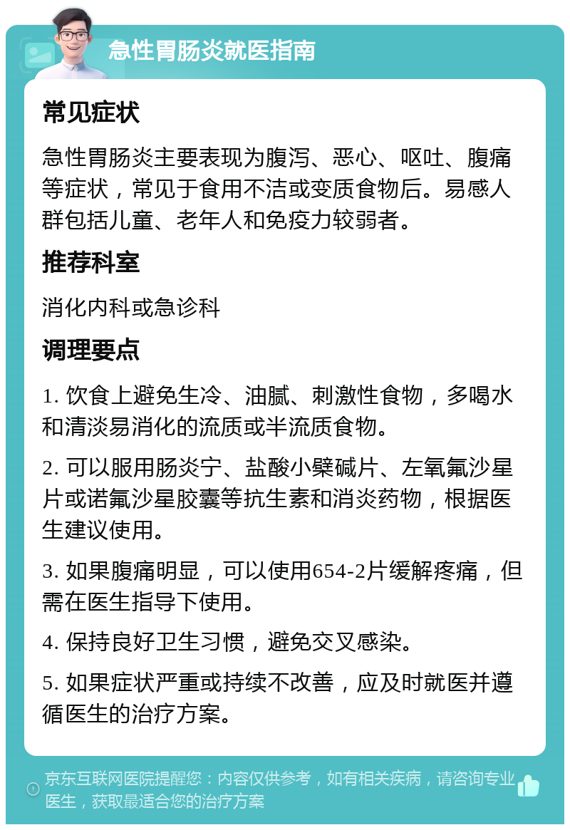 急性胃肠炎就医指南 常见症状 急性胃肠炎主要表现为腹泻、恶心、呕吐、腹痛等症状，常见于食用不洁或变质食物后。易感人群包括儿童、老年人和免疫力较弱者。 推荐科室 消化内科或急诊科 调理要点 1. 饮食上避免生冷、油腻、刺激性食物，多喝水和清淡易消化的流质或半流质食物。 2. 可以服用肠炎宁、盐酸小檗碱片、左氧氟沙星片或诺氟沙星胶囊等抗生素和消炎药物，根据医生建议使用。 3. 如果腹痛明显，可以使用654-2片缓解疼痛，但需在医生指导下使用。 4. 保持良好卫生习惯，避免交叉感染。 5. 如果症状严重或持续不改善，应及时就医并遵循医生的治疗方案。