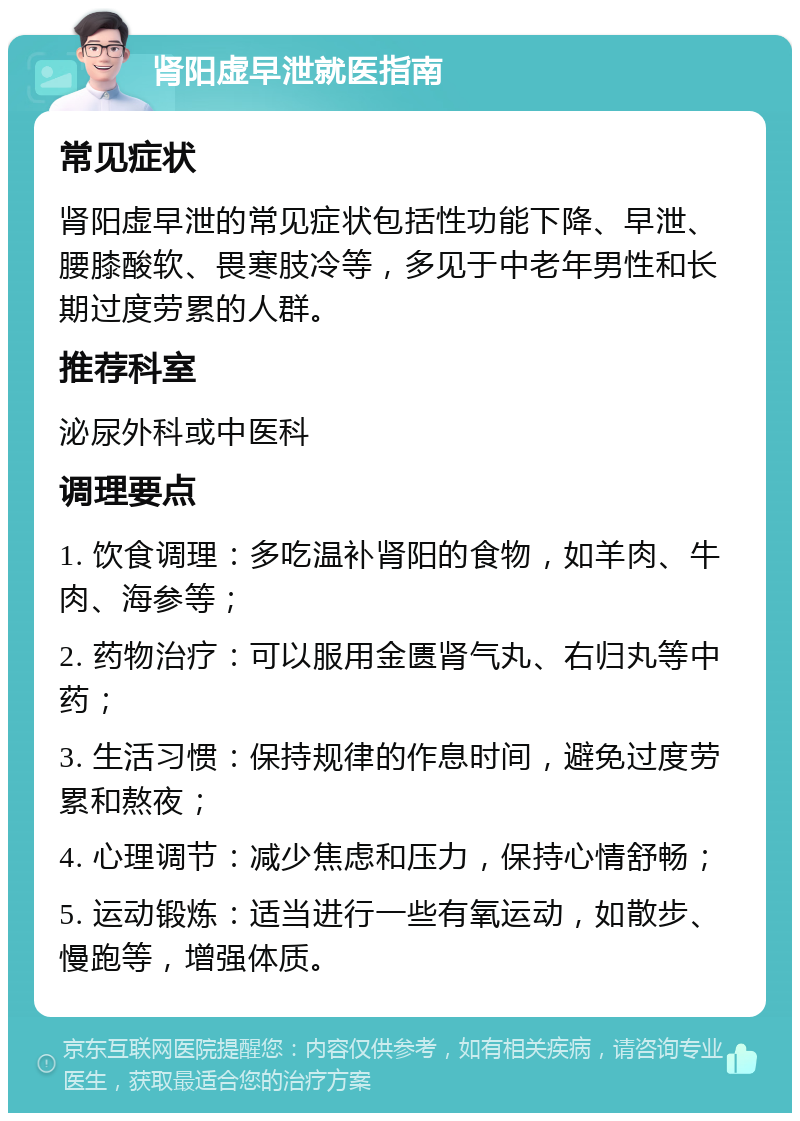 肾阳虚早泄就医指南 常见症状 肾阳虚早泄的常见症状包括性功能下降、早泄、腰膝酸软、畏寒肢冷等，多见于中老年男性和长期过度劳累的人群。 推荐科室 泌尿外科或中医科 调理要点 1. 饮食调理：多吃温补肾阳的食物，如羊肉、牛肉、海参等； 2. 药物治疗：可以服用金匮肾气丸、右归丸等中药； 3. 生活习惯：保持规律的作息时间，避免过度劳累和熬夜； 4. 心理调节：减少焦虑和压力，保持心情舒畅； 5. 运动锻炼：适当进行一些有氧运动，如散步、慢跑等，增强体质。