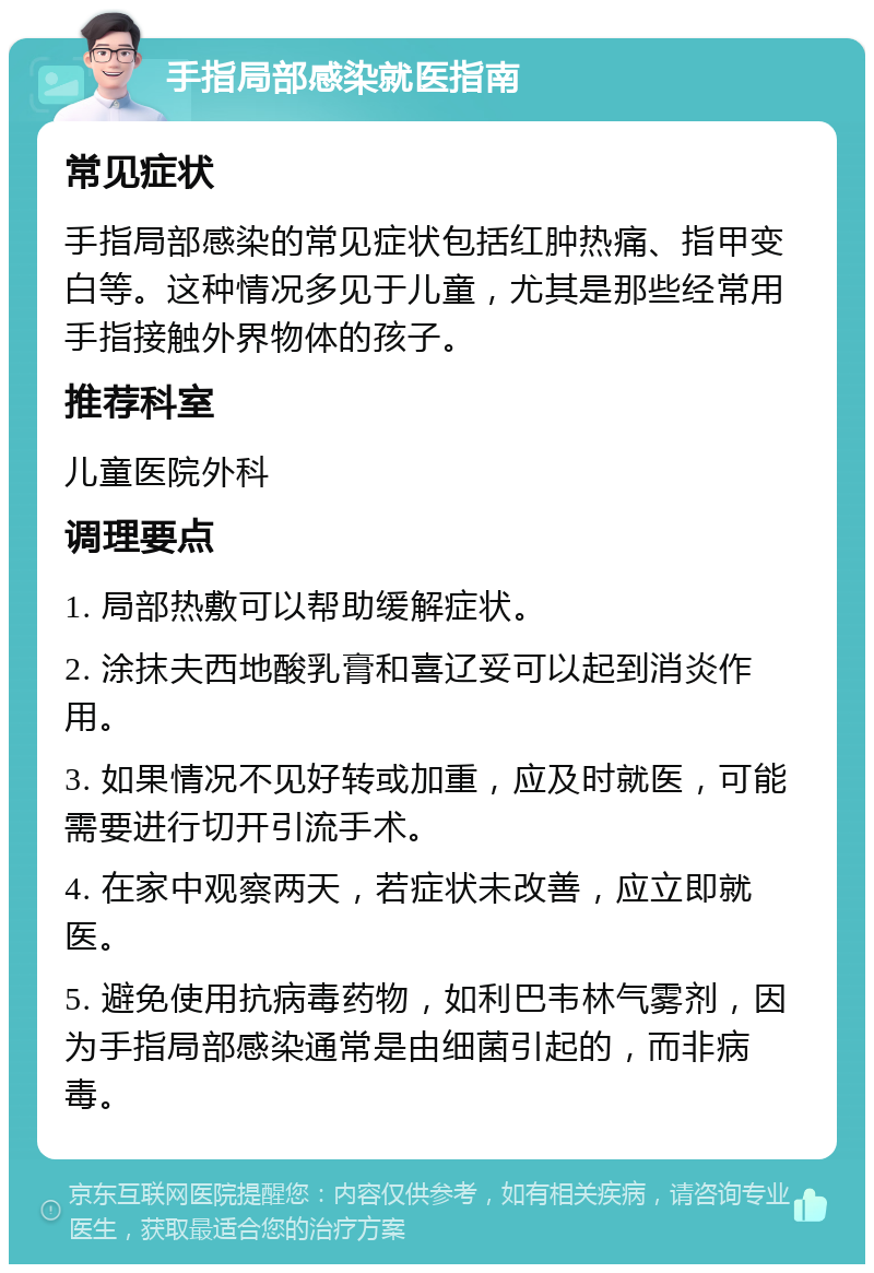 手指局部感染就医指南 常见症状 手指局部感染的常见症状包括红肿热痛、指甲变白等。这种情况多见于儿童，尤其是那些经常用手指接触外界物体的孩子。 推荐科室 儿童医院外科 调理要点 1. 局部热敷可以帮助缓解症状。 2. 涂抹夫西地酸乳膏和喜辽妥可以起到消炎作用。 3. 如果情况不见好转或加重，应及时就医，可能需要进行切开引流手术。 4. 在家中观察两天，若症状未改善，应立即就医。 5. 避免使用抗病毒药物，如利巴韦林气雾剂，因为手指局部感染通常是由细菌引起的，而非病毒。