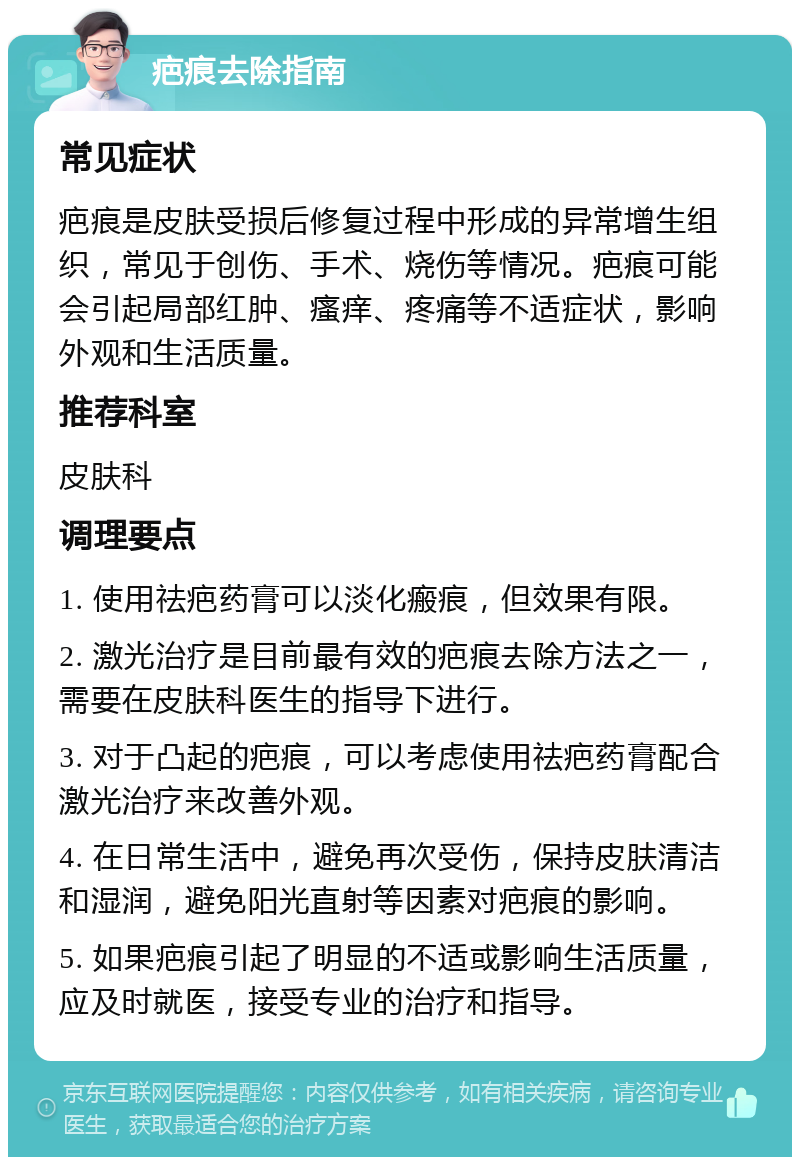 疤痕去除指南 常见症状 疤痕是皮肤受损后修复过程中形成的异常增生组织，常见于创伤、手术、烧伤等情况。疤痕可能会引起局部红肿、瘙痒、疼痛等不适症状，影响外观和生活质量。 推荐科室 皮肤科 调理要点 1. 使用祛疤药膏可以淡化瘢痕，但效果有限。 2. 激光治疗是目前最有效的疤痕去除方法之一，需要在皮肤科医生的指导下进行。 3. 对于凸起的疤痕，可以考虑使用祛疤药膏配合激光治疗来改善外观。 4. 在日常生活中，避免再次受伤，保持皮肤清洁和湿润，避免阳光直射等因素对疤痕的影响。 5. 如果疤痕引起了明显的不适或影响生活质量，应及时就医，接受专业的治疗和指导。