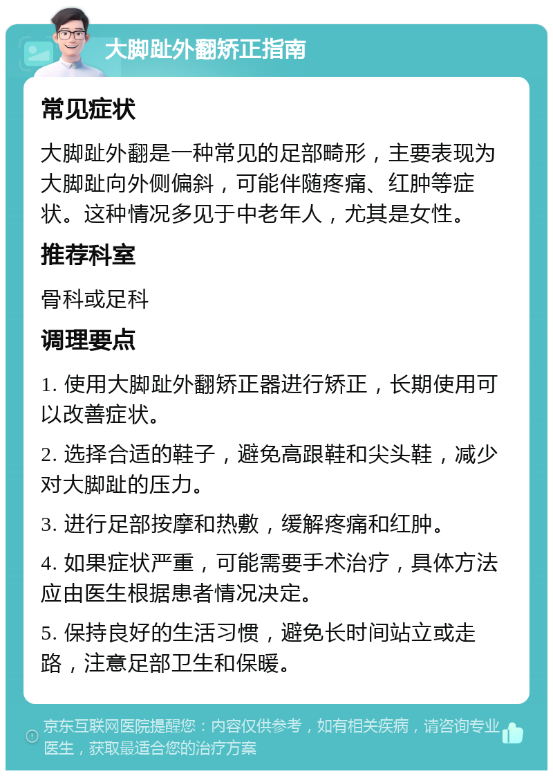 大脚趾外翻矫正指南 常见症状 大脚趾外翻是一种常见的足部畸形，主要表现为大脚趾向外侧偏斜，可能伴随疼痛、红肿等症状。这种情况多见于中老年人，尤其是女性。 推荐科室 骨科或足科 调理要点 1. 使用大脚趾外翻矫正器进行矫正，长期使用可以改善症状。 2. 选择合适的鞋子，避免高跟鞋和尖头鞋，减少对大脚趾的压力。 3. 进行足部按摩和热敷，缓解疼痛和红肿。 4. 如果症状严重，可能需要手术治疗，具体方法应由医生根据患者情况决定。 5. 保持良好的生活习惯，避免长时间站立或走路，注意足部卫生和保暖。