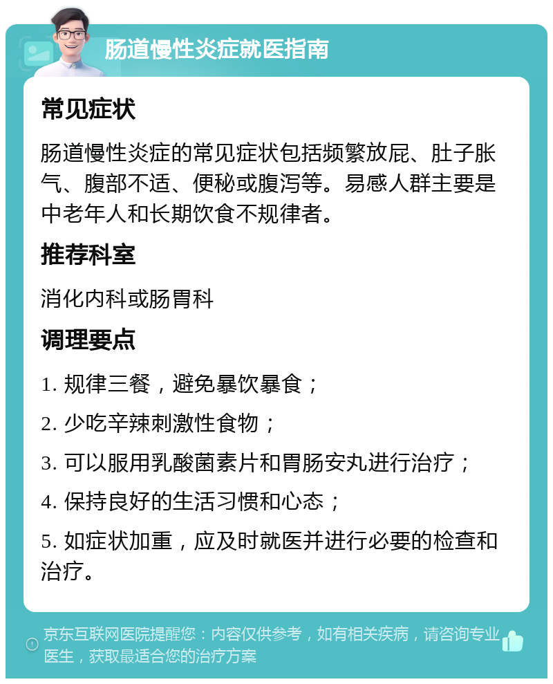 肠道慢性炎症就医指南 常见症状 肠道慢性炎症的常见症状包括频繁放屁、肚子胀气、腹部不适、便秘或腹泻等。易感人群主要是中老年人和长期饮食不规律者。 推荐科室 消化内科或肠胃科 调理要点 1. 规律三餐，避免暴饮暴食； 2. 少吃辛辣刺激性食物； 3. 可以服用乳酸菌素片和胃肠安丸进行治疗； 4. 保持良好的生活习惯和心态； 5. 如症状加重，应及时就医并进行必要的检查和治疗。