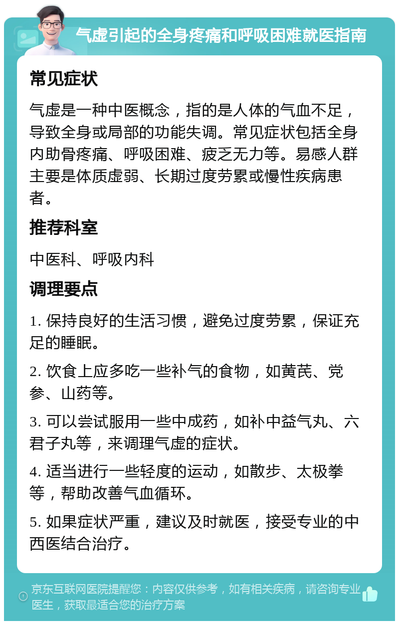 气虚引起的全身疼痛和呼吸困难就医指南 常见症状 气虚是一种中医概念，指的是人体的气血不足，导致全身或局部的功能失调。常见症状包括全身内助骨疼痛、呼吸困难、疲乏无力等。易感人群主要是体质虚弱、长期过度劳累或慢性疾病患者。 推荐科室 中医科、呼吸内科 调理要点 1. 保持良好的生活习惯，避免过度劳累，保证充足的睡眠。 2. 饮食上应多吃一些补气的食物，如黄芪、党参、山药等。 3. 可以尝试服用一些中成药，如补中益气丸、六君子丸等，来调理气虚的症状。 4. 适当进行一些轻度的运动，如散步、太极拳等，帮助改善气血循环。 5. 如果症状严重，建议及时就医，接受专业的中西医结合治疗。