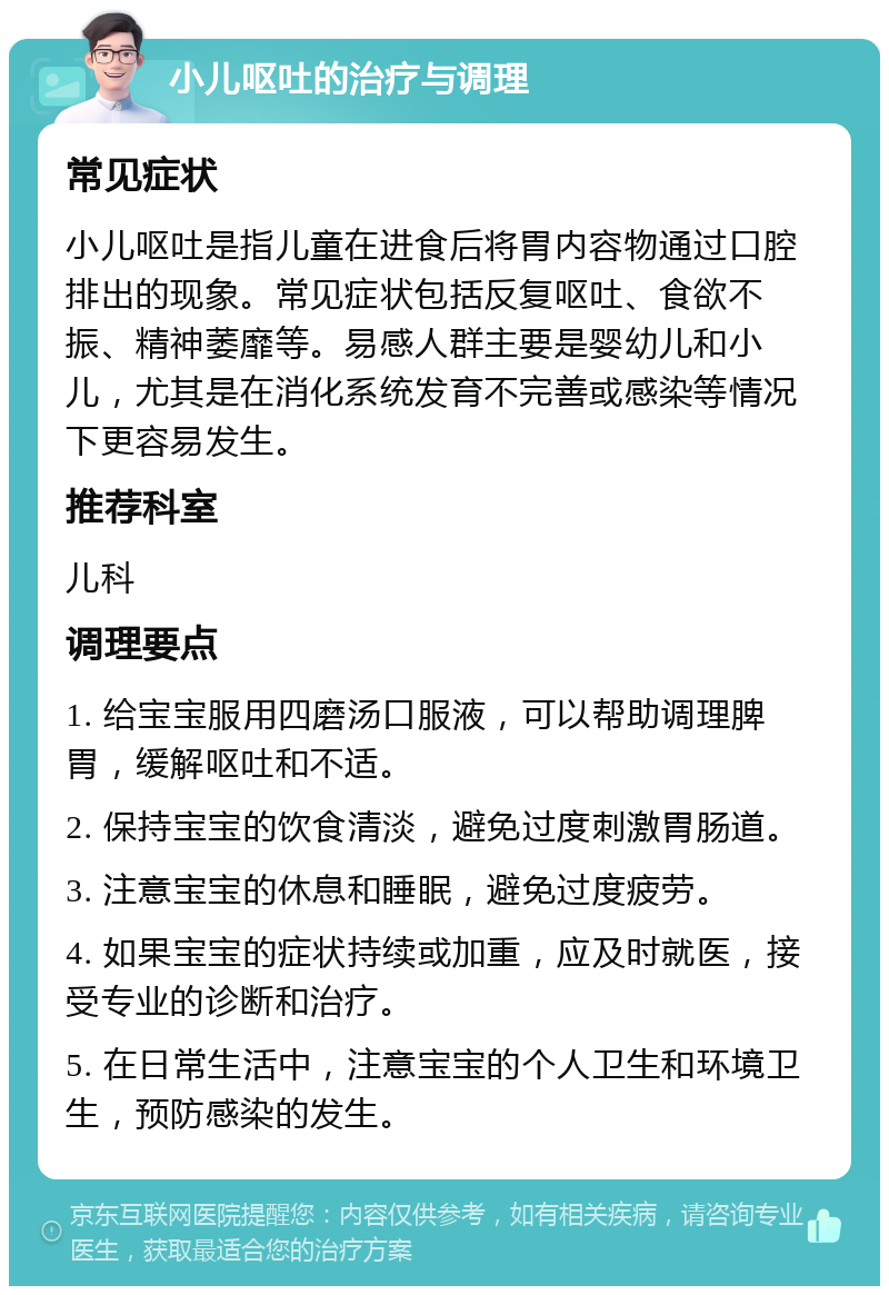 小儿呕吐的治疗与调理 常见症状 小儿呕吐是指儿童在进食后将胃内容物通过口腔排出的现象。常见症状包括反复呕吐、食欲不振、精神萎靡等。易感人群主要是婴幼儿和小儿，尤其是在消化系统发育不完善或感染等情况下更容易发生。 推荐科室 儿科 调理要点 1. 给宝宝服用四磨汤口服液，可以帮助调理脾胃，缓解呕吐和不适。 2. 保持宝宝的饮食清淡，避免过度刺激胃肠道。 3. 注意宝宝的休息和睡眠，避免过度疲劳。 4. 如果宝宝的症状持续或加重，应及时就医，接受专业的诊断和治疗。 5. 在日常生活中，注意宝宝的个人卫生和环境卫生，预防感染的发生。