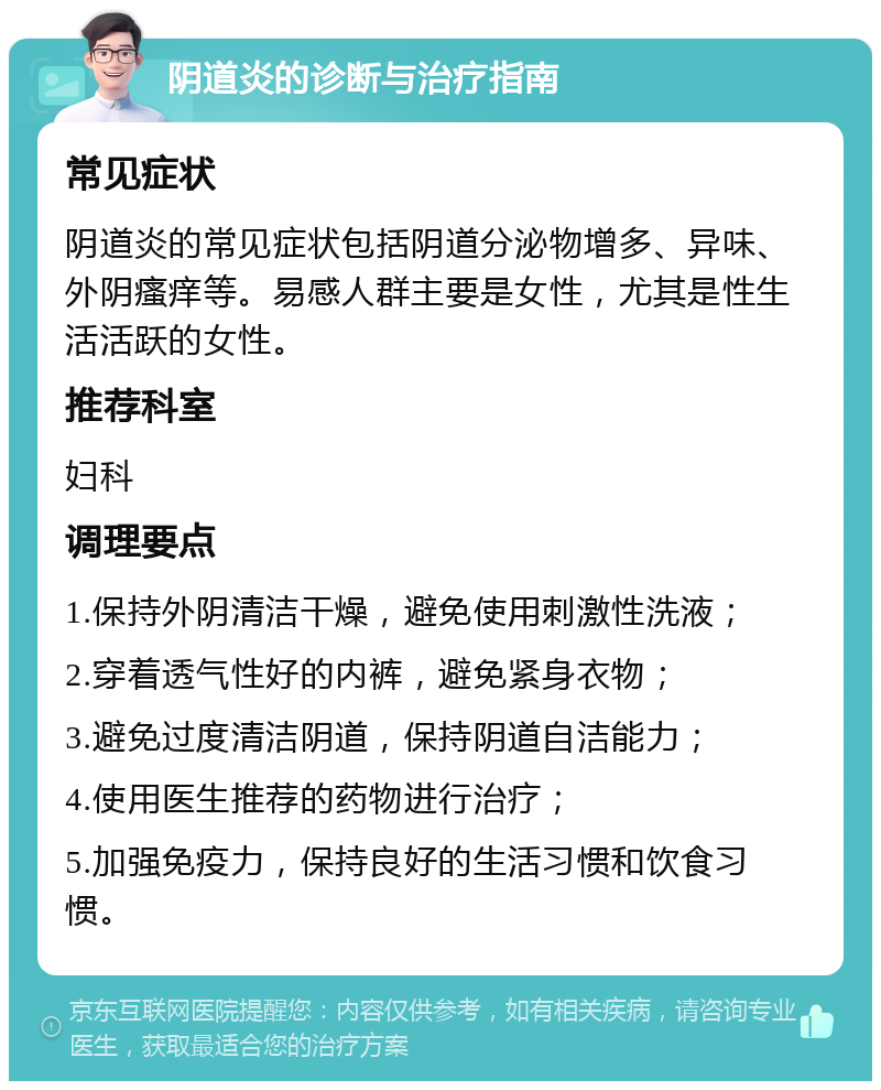 阴道炎的诊断与治疗指南 常见症状 阴道炎的常见症状包括阴道分泌物增多、异味、外阴瘙痒等。易感人群主要是女性，尤其是性生活活跃的女性。 推荐科室 妇科 调理要点 1.保持外阴清洁干燥，避免使用刺激性洗液； 2.穿着透气性好的内裤，避免紧身衣物； 3.避免过度清洁阴道，保持阴道自洁能力； 4.使用医生推荐的药物进行治疗； 5.加强免疫力，保持良好的生活习惯和饮食习惯。