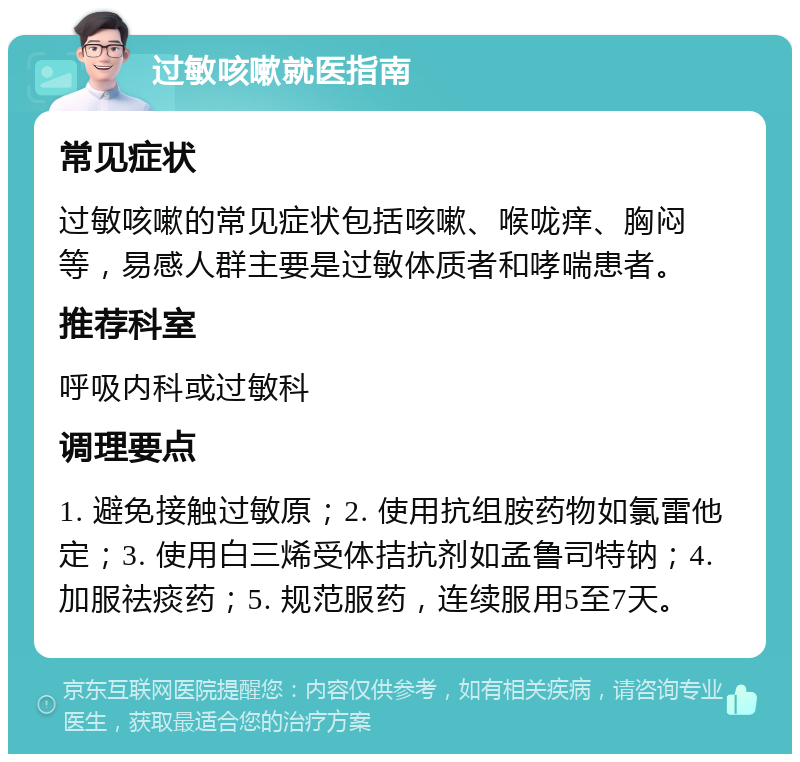 过敏咳嗽就医指南 常见症状 过敏咳嗽的常见症状包括咳嗽、喉咙痒、胸闷等，易感人群主要是过敏体质者和哮喘患者。 推荐科室 呼吸内科或过敏科 调理要点 1. 避免接触过敏原；2. 使用抗组胺药物如氯雷他定；3. 使用白三烯受体拮抗剂如孟鲁司特钠；4. 加服祛痰药；5. 规范服药，连续服用5至7天。