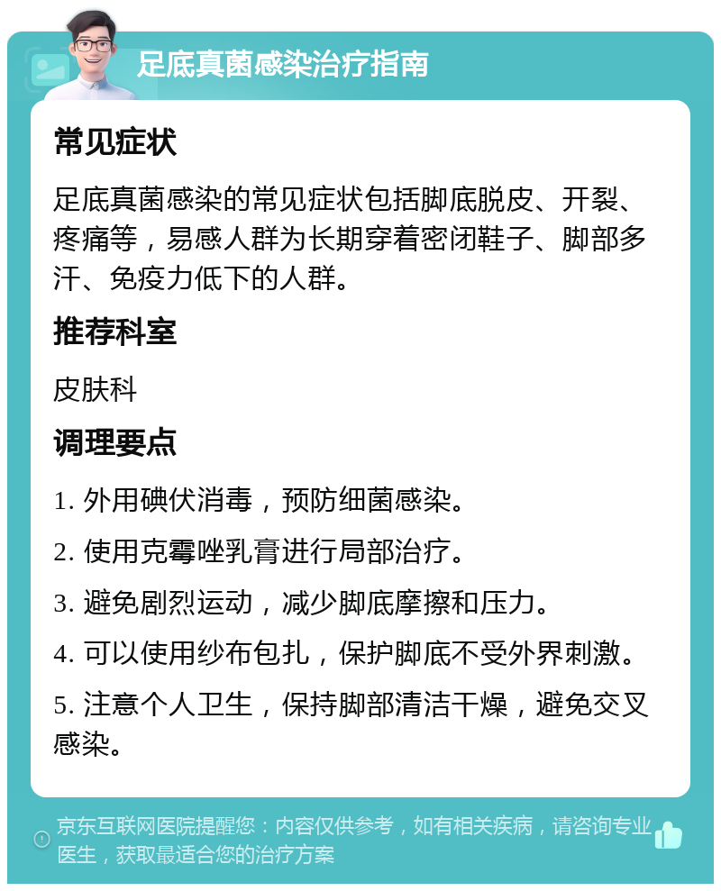 足底真菌感染治疗指南 常见症状 足底真菌感染的常见症状包括脚底脱皮、开裂、疼痛等，易感人群为长期穿着密闭鞋子、脚部多汗、免疫力低下的人群。 推荐科室 皮肤科 调理要点 1. 外用碘伏消毒，预防细菌感染。 2. 使用克霉唑乳膏进行局部治疗。 3. 避免剧烈运动，减少脚底摩擦和压力。 4. 可以使用纱布包扎，保护脚底不受外界刺激。 5. 注意个人卫生，保持脚部清洁干燥，避免交叉感染。