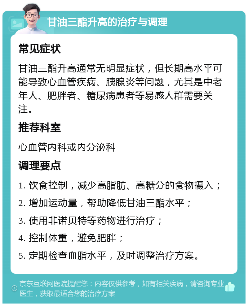 甘油三酯升高的治疗与调理 常见症状 甘油三酯升高通常无明显症状，但长期高水平可能导致心血管疾病、胰腺炎等问题，尤其是中老年人、肥胖者、糖尿病患者等易感人群需要关注。 推荐科室 心血管内科或内分泌科 调理要点 1. 饮食控制，减少高脂肪、高糖分的食物摄入； 2. 增加运动量，帮助降低甘油三酯水平； 3. 使用非诺贝特等药物进行治疗； 4. 控制体重，避免肥胖； 5. 定期检查血脂水平，及时调整治疗方案。