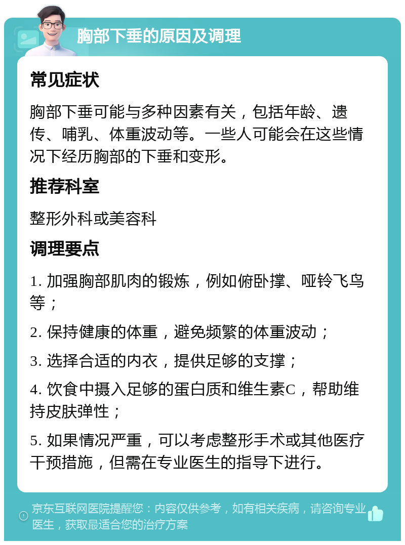 胸部下垂的原因及调理 常见症状 胸部下垂可能与多种因素有关，包括年龄、遗传、哺乳、体重波动等。一些人可能会在这些情况下经历胸部的下垂和变形。 推荐科室 整形外科或美容科 调理要点 1. 加强胸部肌肉的锻炼，例如俯卧撑、哑铃飞鸟等； 2. 保持健康的体重，避免频繁的体重波动； 3. 选择合适的内衣，提供足够的支撑； 4. 饮食中摄入足够的蛋白质和维生素C，帮助维持皮肤弹性； 5. 如果情况严重，可以考虑整形手术或其他医疗干预措施，但需在专业医生的指导下进行。