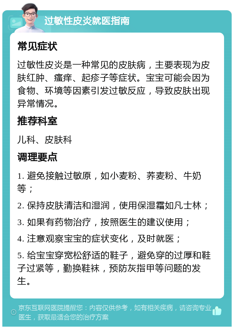 过敏性皮炎就医指南 常见症状 过敏性皮炎是一种常见的皮肤病，主要表现为皮肤红肿、瘙痒、起疹子等症状。宝宝可能会因为食物、环境等因素引发过敏反应，导致皮肤出现异常情况。 推荐科室 儿科、皮肤科 调理要点 1. 避免接触过敏原，如小麦粉、荞麦粉、牛奶等； 2. 保持皮肤清洁和湿润，使用保湿霜如凡士林； 3. 如果有药物治疗，按照医生的建议使用； 4. 注意观察宝宝的症状变化，及时就医； 5. 给宝宝穿宽松舒适的鞋子，避免穿的过厚和鞋子过紧等，勤换鞋袜，预防灰指甲等问题的发生。