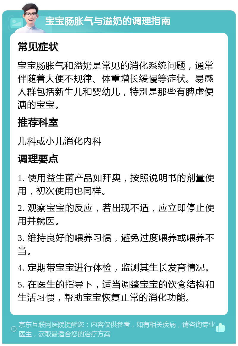 宝宝肠胀气与溢奶的调理指南 常见症状 宝宝肠胀气和溢奶是常见的消化系统问题，通常伴随着大便不规律、体重增长缓慢等症状。易感人群包括新生儿和婴幼儿，特别是那些有脾虚便溏的宝宝。 推荐科室 儿科或小儿消化内科 调理要点 1. 使用益生菌产品如拜奥，按照说明书的剂量使用，初次使用也同样。 2. 观察宝宝的反应，若出现不适，应立即停止使用并就医。 3. 维持良好的喂养习惯，避免过度喂养或喂养不当。 4. 定期带宝宝进行体检，监测其生长发育情况。 5. 在医生的指导下，适当调整宝宝的饮食结构和生活习惯，帮助宝宝恢复正常的消化功能。