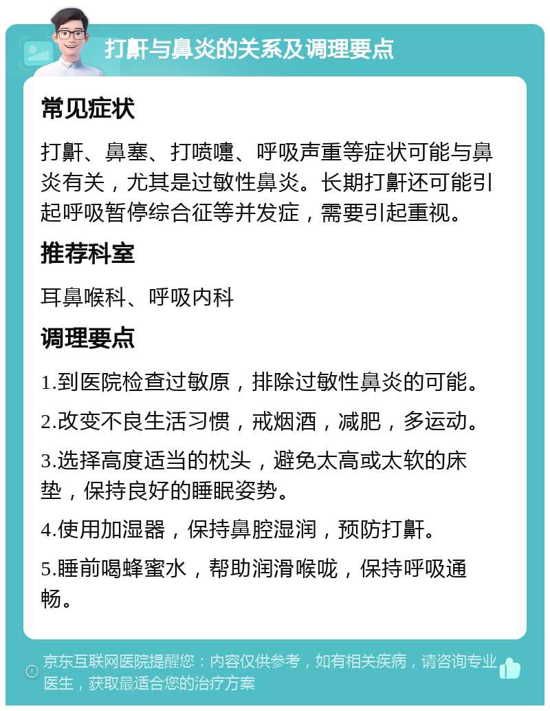 打鼾与鼻炎的关系及调理要点 常见症状 打鼾、鼻塞、打喷嚏、呼吸声重等症状可能与鼻炎有关，尤其是过敏性鼻炎。长期打鼾还可能引起呼吸暂停综合征等并发症，需要引起重视。 推荐科室 耳鼻喉科、呼吸内科 调理要点 1.到医院检查过敏原，排除过敏性鼻炎的可能。 2.改变不良生活习惯，戒烟酒，减肥，多运动。 3.选择高度适当的枕头，避免太高或太软的床垫，保持良好的睡眠姿势。 4.使用加湿器，保持鼻腔湿润，预防打鼾。 5.睡前喝蜂蜜水，帮助润滑喉咙，保持呼吸通畅。