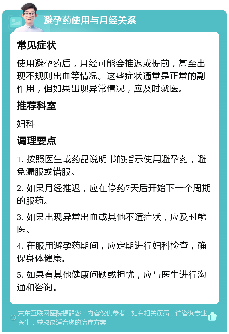 避孕药使用与月经关系 常见症状 使用避孕药后，月经可能会推迟或提前，甚至出现不规则出血等情况。这些症状通常是正常的副作用，但如果出现异常情况，应及时就医。 推荐科室 妇科 调理要点 1. 按照医生或药品说明书的指示使用避孕药，避免漏服或错服。 2. 如果月经推迟，应在停药7天后开始下一个周期的服药。 3. 如果出现异常出血或其他不适症状，应及时就医。 4. 在服用避孕药期间，应定期进行妇科检查，确保身体健康。 5. 如果有其他健康问题或担忧，应与医生进行沟通和咨询。