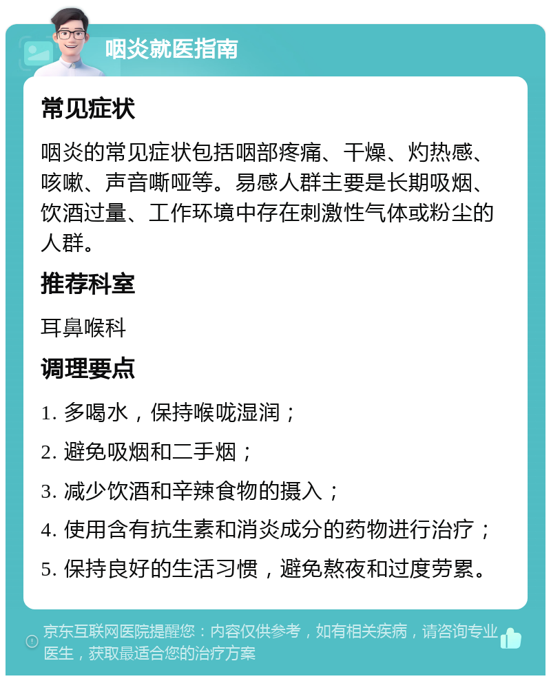 咽炎就医指南 常见症状 咽炎的常见症状包括咽部疼痛、干燥、灼热感、咳嗽、声音嘶哑等。易感人群主要是长期吸烟、饮酒过量、工作环境中存在刺激性气体或粉尘的人群。 推荐科室 耳鼻喉科 调理要点 1. 多喝水，保持喉咙湿润； 2. 避免吸烟和二手烟； 3. 减少饮酒和辛辣食物的摄入； 4. 使用含有抗生素和消炎成分的药物进行治疗； 5. 保持良好的生活习惯，避免熬夜和过度劳累。