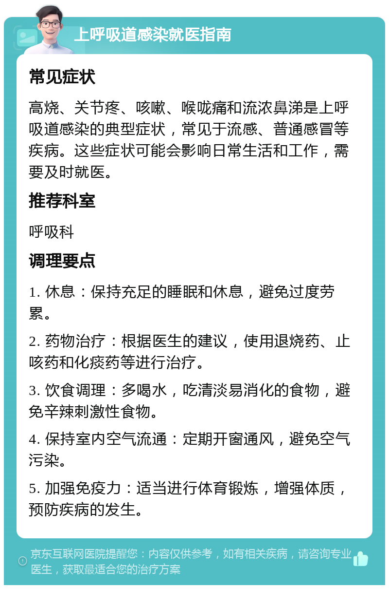 上呼吸道感染就医指南 常见症状 高烧、关节疼、咳嗽、喉咙痛和流浓鼻涕是上呼吸道感染的典型症状，常见于流感、普通感冒等疾病。这些症状可能会影响日常生活和工作，需要及时就医。 推荐科室 呼吸科 调理要点 1. 休息：保持充足的睡眠和休息，避免过度劳累。 2. 药物治疗：根据医生的建议，使用退烧药、止咳药和化痰药等进行治疗。 3. 饮食调理：多喝水，吃清淡易消化的食物，避免辛辣刺激性食物。 4. 保持室内空气流通：定期开窗通风，避免空气污染。 5. 加强免疫力：适当进行体育锻炼，增强体质，预防疾病的发生。