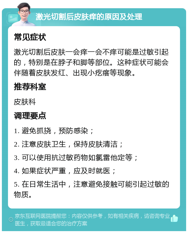 激光切割后皮肤痒的原因及处理 常见症状 激光切割后皮肤一会痒一会不痒可能是过敏引起的，特别是在脖子和脚等部位。这种症状可能会伴随着皮肤发红、出现小疙瘩等现象。 推荐科室 皮肤科 调理要点 1. 避免抓挠，预防感染； 2. 注意皮肤卫生，保持皮肤清洁； 3. 可以使用抗过敏药物如氯雷他定等； 4. 如果症状严重，应及时就医； 5. 在日常生活中，注意避免接触可能引起过敏的物质。