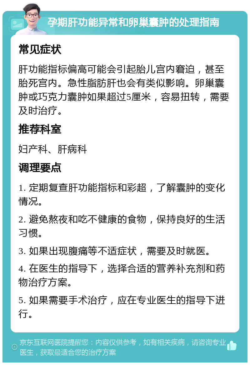 孕期肝功能异常和卵巢囊肿的处理指南 常见症状 肝功能指标偏高可能会引起胎儿宫内窘迫，甚至胎死宫内。急性脂肪肝也会有类似影响。卵巢囊肿或巧克力囊肿如果超过5厘米，容易扭转，需要及时治疗。 推荐科室 妇产科、肝病科 调理要点 1. 定期复查肝功能指标和彩超，了解囊肿的变化情况。 2. 避免熬夜和吃不健康的食物，保持良好的生活习惯。 3. 如果出现腹痛等不适症状，需要及时就医。 4. 在医生的指导下，选择合适的营养补充剂和药物治疗方案。 5. 如果需要手术治疗，应在专业医生的指导下进行。