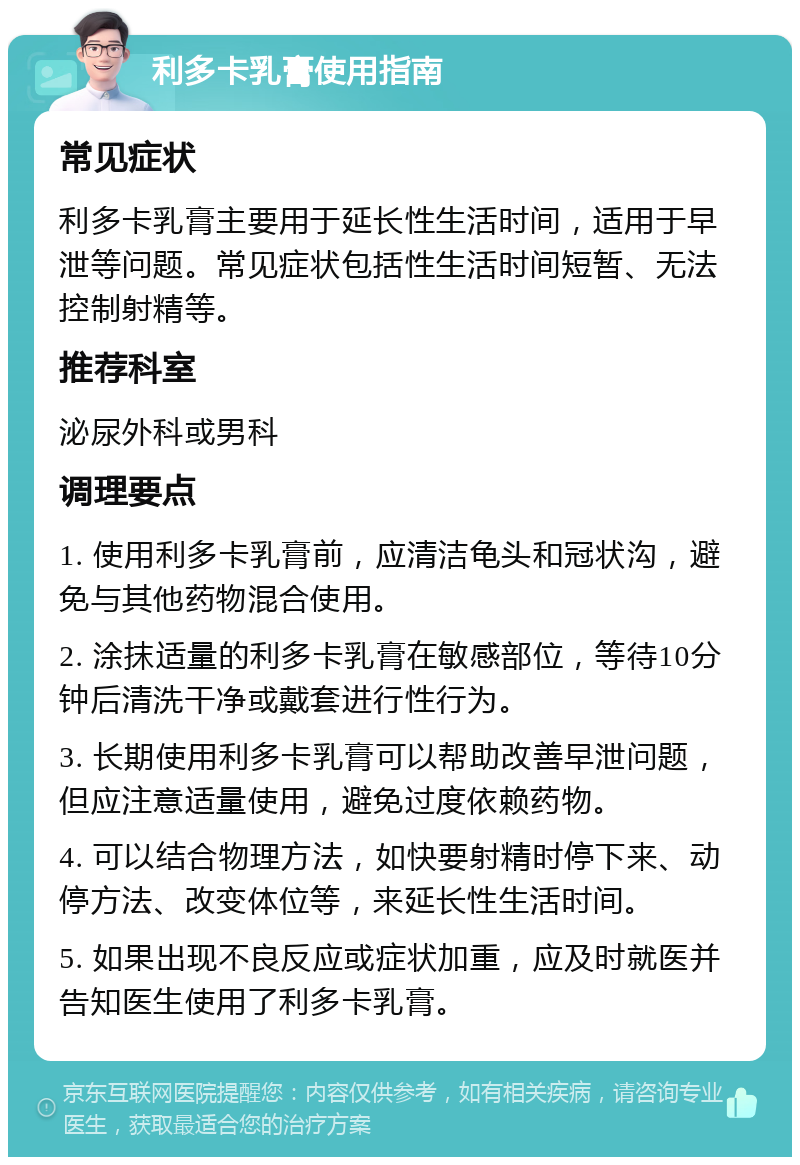 利多卡乳膏使用指南 常见症状 利多卡乳膏主要用于延长性生活时间，适用于早泄等问题。常见症状包括性生活时间短暂、无法控制射精等。 推荐科室 泌尿外科或男科 调理要点 1. 使用利多卡乳膏前，应清洁龟头和冠状沟，避免与其他药物混合使用。 2. 涂抹适量的利多卡乳膏在敏感部位，等待10分钟后清洗干净或戴套进行性行为。 3. 长期使用利多卡乳膏可以帮助改善早泄问题，但应注意适量使用，避免过度依赖药物。 4. 可以结合物理方法，如快要射精时停下来、动停方法、改变体位等，来延长性生活时间。 5. 如果出现不良反应或症状加重，应及时就医并告知医生使用了利多卡乳膏。