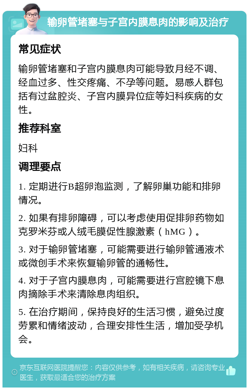 输卵管堵塞与子宫内膜息肉的影响及治疗 常见症状 输卵管堵塞和子宫内膜息肉可能导致月经不调、经血过多、性交疼痛、不孕等问题。易感人群包括有过盆腔炎、子宫内膜异位症等妇科疾病的女性。 推荐科室 妇科 调理要点 1. 定期进行B超卵泡监测，了解卵巢功能和排卵情况。 2. 如果有排卵障碍，可以考虑使用促排卵药物如克罗米芬或人绒毛膜促性腺激素（hMG）。 3. 对于输卵管堵塞，可能需要进行输卵管通液术或微创手术来恢复输卵管的通畅性。 4. 对于子宫内膜息肉，可能需要进行宫腔镜下息肉摘除手术来清除息肉组织。 5. 在治疗期间，保持良好的生活习惯，避免过度劳累和情绪波动，合理安排性生活，增加受孕机会。