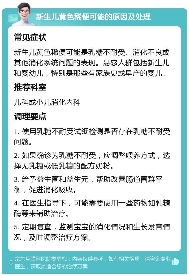 新生儿黄色稀便可能的原因及处理 常见症状 新生儿黄色稀便可能是乳糖不耐受、消化不良或其他消化系统问题的表现。易感人群包括新生儿和婴幼儿，特别是那些有家族史或早产的婴儿。 推荐科室 儿科或小儿消化内科 调理要点 1. 使用乳糖不耐受试纸检测是否存在乳糖不耐受问题。 2. 如果确诊为乳糖不耐受，应调整喂养方式，选择无乳糖或低乳糖的配方奶粉。 3. 给予益生菌和益生元，帮助改善肠道菌群平衡，促进消化吸收。 4. 在医生指导下，可能需要使用一些药物如乳糖酶等来辅助治疗。 5. 定期复查，监测宝宝的消化情况和生长发育情况，及时调整治疗方案。