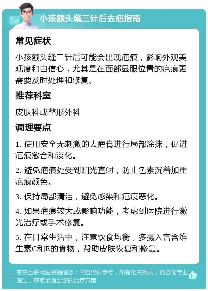 小孩额头缝三针后去疤指南 常见症状 小孩额头缝三针后可能会出现疤痕，影响外观美观度和自信心，尤其是在面部显眼位置的疤痕更需要及时处理和修复。 推荐科室 皮肤科或整形外科 调理要点 1. 使用安全无刺激的去疤膏进行局部涂抹，促进疤痕愈合和淡化。 2. 避免疤痕处受到阳光直射，防止色素沉着加重疤痕颜色。 3. 保持局部清洁，避免感染和疤痕恶化。 4. 如果疤痕较大或影响功能，考虑到医院进行激光治疗或手术修复。 5. 在日常生活中，注意饮食均衡，多摄入富含维生素C和E的食物，帮助皮肤恢复和修复。