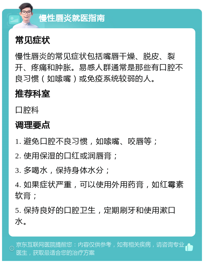 慢性唇炎就医指南 常见症状 慢性唇炎的常见症状包括嘴唇干燥、脱皮、裂开、疼痛和肿胀。易感人群通常是那些有口腔不良习惯（如嗦嘴）或免疫系统较弱的人。 推荐科室 口腔科 调理要点 1. 避免口腔不良习惯，如嗦嘴、咬唇等； 2. 使用保湿的口红或润唇膏； 3. 多喝水，保持身体水分； 4. 如果症状严重，可以使用外用药膏，如红霉素软膏； 5. 保持良好的口腔卫生，定期刷牙和使用漱口水。