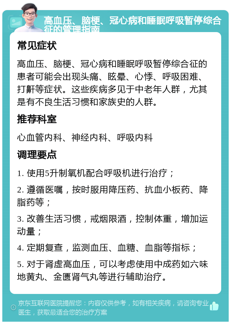 高血压、脑梗、冠心病和睡眠呼吸暂停综合征的管理指南 常见症状 高血压、脑梗、冠心病和睡眠呼吸暂停综合征的患者可能会出现头痛、眩晕、心悸、呼吸困难、打鼾等症状。这些疾病多见于中老年人群，尤其是有不良生活习惯和家族史的人群。 推荐科室 心血管内科、神经内科、呼吸内科 调理要点 1. 使用5升制氧机配合呼吸机进行治疗； 2. 遵循医嘱，按时服用降压药、抗血小板药、降脂药等； 3. 改善生活习惯，戒烟限酒，控制体重，增加运动量； 4. 定期复查，监测血压、血糖、血脂等指标； 5. 对于肾虚高血压，可以考虑使用中成药如六味地黄丸、金匮肾气丸等进行辅助治疗。