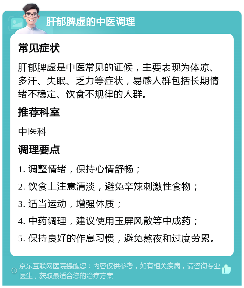 肝郁脾虚的中医调理 常见症状 肝郁脾虚是中医常见的证候，主要表现为体凉、多汗、失眠、乏力等症状，易感人群包括长期情绪不稳定、饮食不规律的人群。 推荐科室 中医科 调理要点 1. 调整情绪，保持心情舒畅； 2. 饮食上注意清淡，避免辛辣刺激性食物； 3. 适当运动，增强体质； 4. 中药调理，建议使用玉屏风散等中成药； 5. 保持良好的作息习惯，避免熬夜和过度劳累。