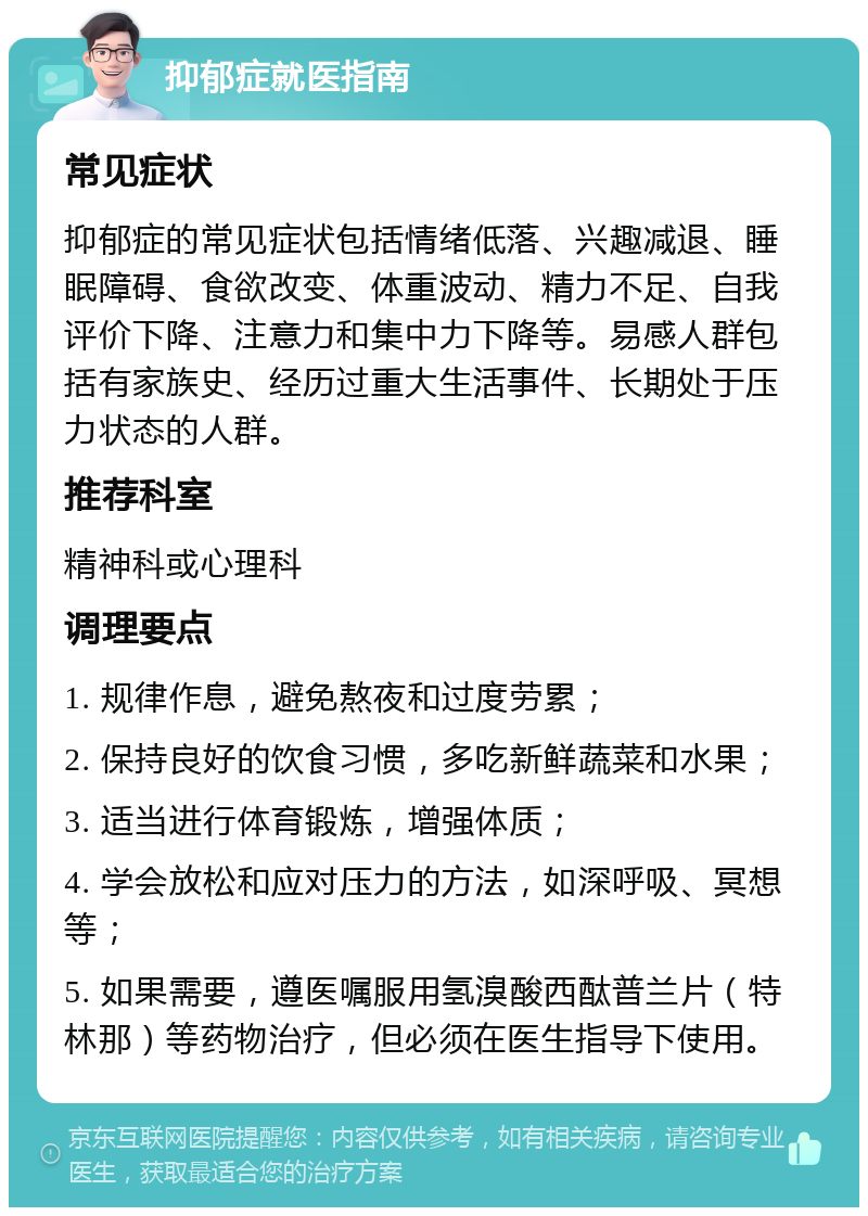 抑郁症就医指南 常见症状 抑郁症的常见症状包括情绪低落、兴趣减退、睡眠障碍、食欲改变、体重波动、精力不足、自我评价下降、注意力和集中力下降等。易感人群包括有家族史、经历过重大生活事件、长期处于压力状态的人群。 推荐科室 精神科或心理科 调理要点 1. 规律作息，避免熬夜和过度劳累； 2. 保持良好的饮食习惯，多吃新鲜蔬菜和水果； 3. 适当进行体育锻炼，增强体质； 4. 学会放松和应对压力的方法，如深呼吸、冥想等； 5. 如果需要，遵医嘱服用氢溴酸西酞普兰片（特林那）等药物治疗，但必须在医生指导下使用。