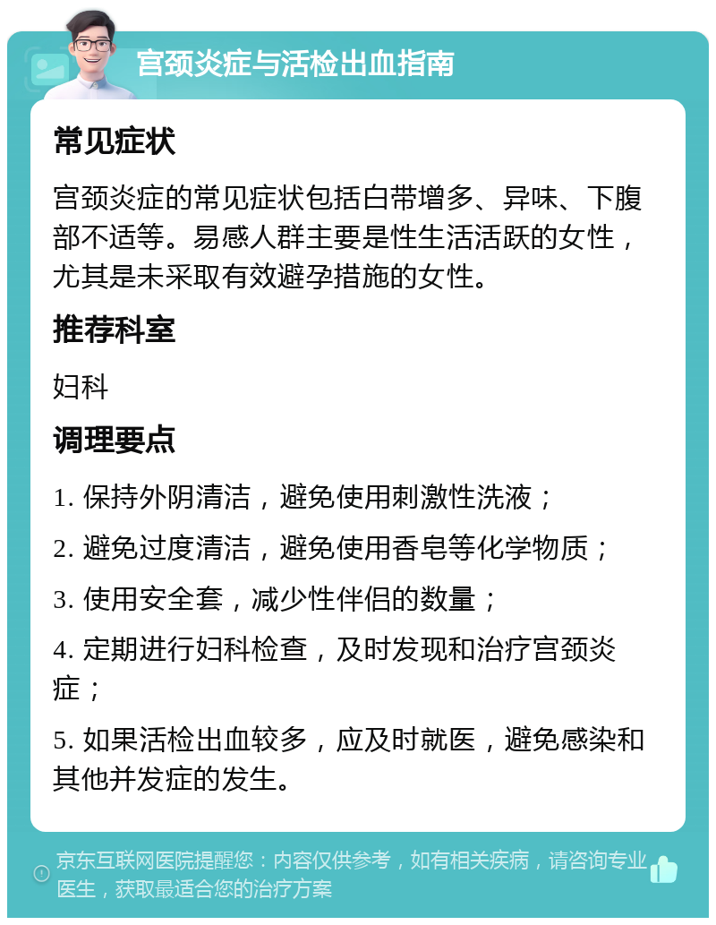 宫颈炎症与活检出血指南 常见症状 宫颈炎症的常见症状包括白带增多、异味、下腹部不适等。易感人群主要是性生活活跃的女性，尤其是未采取有效避孕措施的女性。 推荐科室 妇科 调理要点 1. 保持外阴清洁，避免使用刺激性洗液； 2. 避免过度清洁，避免使用香皂等化学物质； 3. 使用安全套，减少性伴侣的数量； 4. 定期进行妇科检查，及时发现和治疗宫颈炎症； 5. 如果活检出血较多，应及时就医，避免感染和其他并发症的发生。