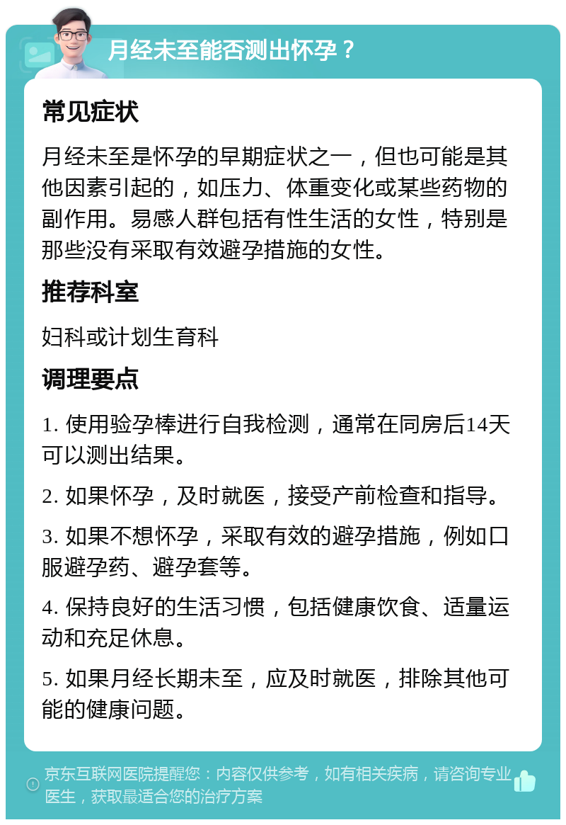 月经未至能否测出怀孕？ 常见症状 月经未至是怀孕的早期症状之一，但也可能是其他因素引起的，如压力、体重变化或某些药物的副作用。易感人群包括有性生活的女性，特别是那些没有采取有效避孕措施的女性。 推荐科室 妇科或计划生育科 调理要点 1. 使用验孕棒进行自我检测，通常在同房后14天可以测出结果。 2. 如果怀孕，及时就医，接受产前检查和指导。 3. 如果不想怀孕，采取有效的避孕措施，例如口服避孕药、避孕套等。 4. 保持良好的生活习惯，包括健康饮食、适量运动和充足休息。 5. 如果月经长期未至，应及时就医，排除其他可能的健康问题。