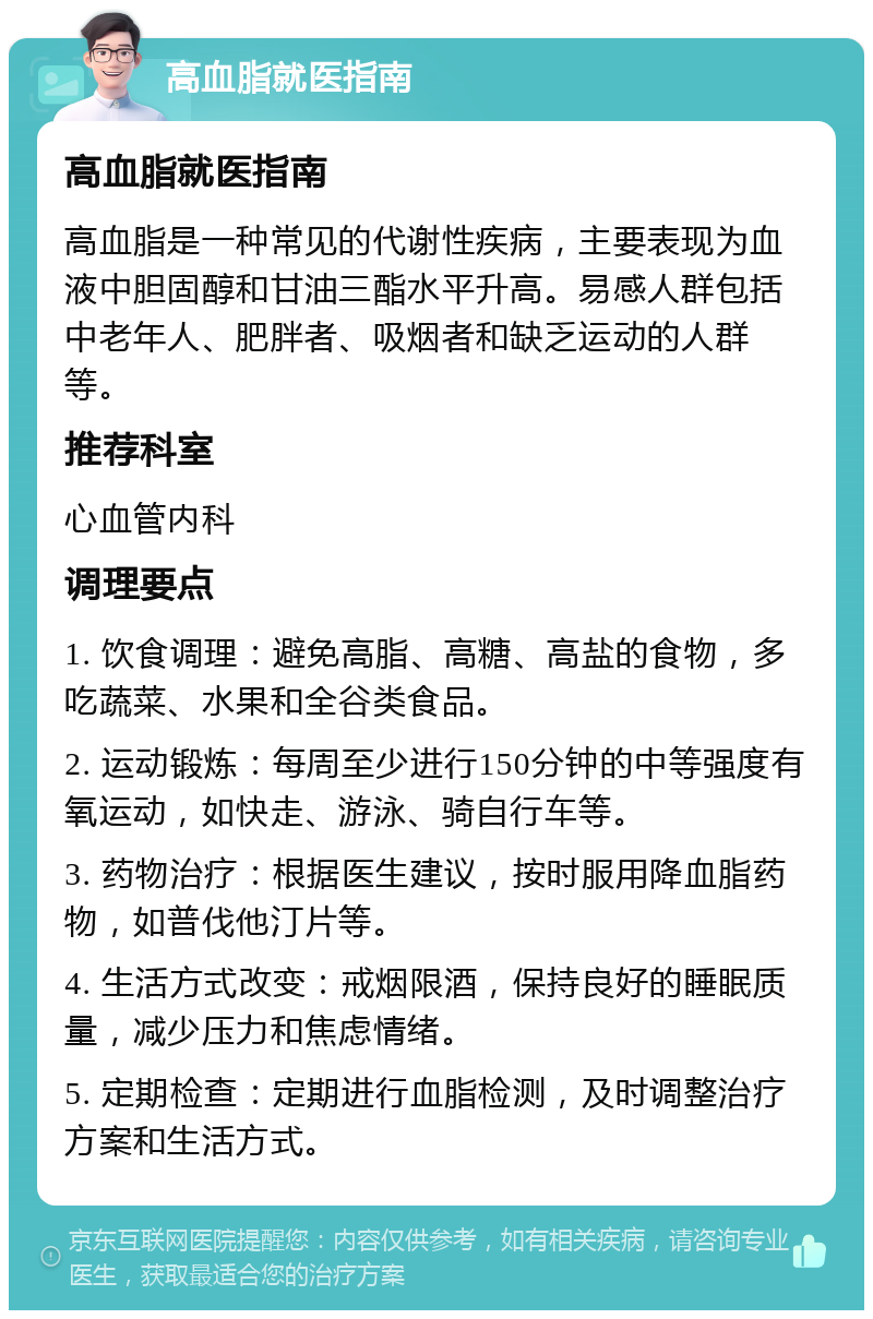 高血脂就医指南 高血脂就医指南 高血脂是一种常见的代谢性疾病，主要表现为血液中胆固醇和甘油三酯水平升高。易感人群包括中老年人、肥胖者、吸烟者和缺乏运动的人群等。 推荐科室 心血管内科 调理要点 1. 饮食调理：避免高脂、高糖、高盐的食物，多吃蔬菜、水果和全谷类食品。 2. 运动锻炼：每周至少进行150分钟的中等强度有氧运动，如快走、游泳、骑自行车等。 3. 药物治疗：根据医生建议，按时服用降血脂药物，如普伐他汀片等。 4. 生活方式改变：戒烟限酒，保持良好的睡眠质量，减少压力和焦虑情绪。 5. 定期检查：定期进行血脂检测，及时调整治疗方案和生活方式。