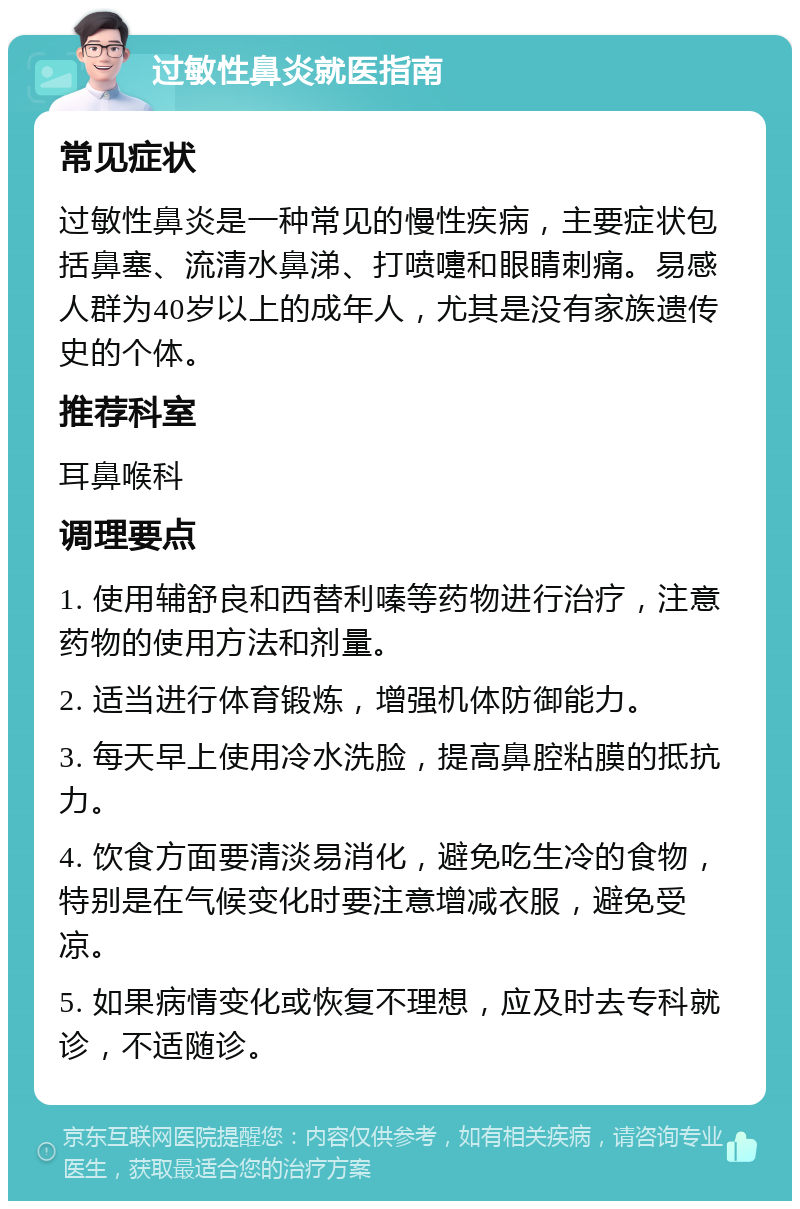 过敏性鼻炎就医指南 常见症状 过敏性鼻炎是一种常见的慢性疾病，主要症状包括鼻塞、流清水鼻涕、打喷嚏和眼睛刺痛。易感人群为40岁以上的成年人，尤其是没有家族遗传史的个体。 推荐科室 耳鼻喉科 调理要点 1. 使用辅舒良和西替利嗪等药物进行治疗，注意药物的使用方法和剂量。 2. 适当进行体育锻炼，增强机体防御能力。 3. 每天早上使用冷水洗脸，提高鼻腔粘膜的抵抗力。 4. 饮食方面要清淡易消化，避免吃生冷的食物，特别是在气候变化时要注意增减衣服，避免受凉。 5. 如果病情变化或恢复不理想，应及时去专科就诊，不适随诊。