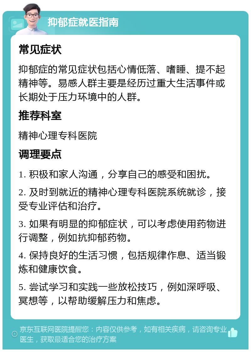 抑郁症就医指南 常见症状 抑郁症的常见症状包括心情低落、嗜睡、提不起精神等。易感人群主要是经历过重大生活事件或长期处于压力环境中的人群。 推荐科室 精神心理专科医院 调理要点 1. 积极和家人沟通，分享自己的感受和困扰。 2. 及时到就近的精神心理专科医院系统就诊，接受专业评估和治疗。 3. 如果有明显的抑郁症状，可以考虑使用药物进行调整，例如抗抑郁药物。 4. 保持良好的生活习惯，包括规律作息、适当锻炼和健康饮食。 5. 尝试学习和实践一些放松技巧，例如深呼吸、冥想等，以帮助缓解压力和焦虑。