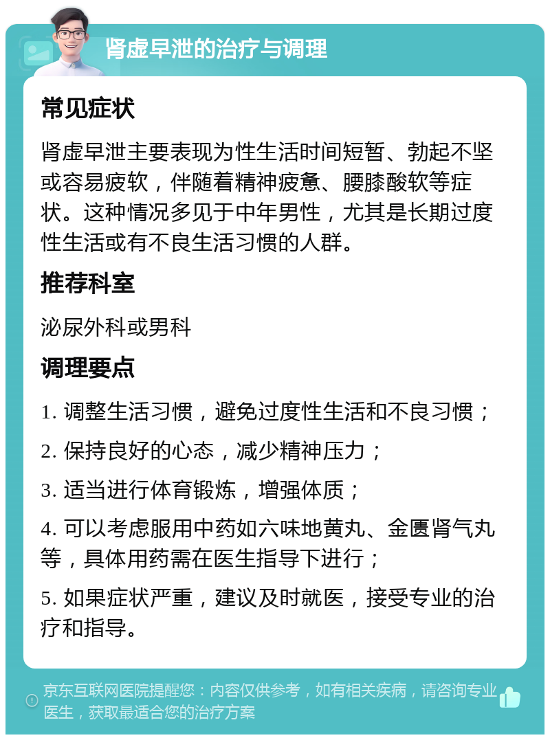 肾虚早泄的治疗与调理 常见症状 肾虚早泄主要表现为性生活时间短暂、勃起不坚或容易疲软，伴随着精神疲惫、腰膝酸软等症状。这种情况多见于中年男性，尤其是长期过度性生活或有不良生活习惯的人群。 推荐科室 泌尿外科或男科 调理要点 1. 调整生活习惯，避免过度性生活和不良习惯； 2. 保持良好的心态，减少精神压力； 3. 适当进行体育锻炼，增强体质； 4. 可以考虑服用中药如六味地黄丸、金匮肾气丸等，具体用药需在医生指导下进行； 5. 如果症状严重，建议及时就医，接受专业的治疗和指导。